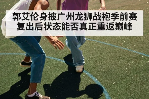郭艾伦身披广州龙狮战袍季前赛复出后状态能否真正重返巅峰